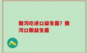 腹泻吃进口益生菌？腹泻口服益生菌