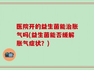 医院开的益生菌能治胀气吗(益生菌能否缓解胀气症状？)