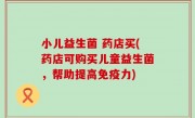 小儿益生菌 药店买(药店可购买儿童益生菌，帮助提高免疫力)