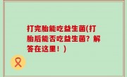 打完胎能吃益生菌(打胎后能否吃益生菌？解答在这里！)