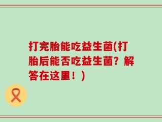 打完胎能吃益生菌(打胎后能否吃益生菌？解答在这里！)