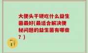 大便头干硬吃什么益生菌最好(最适合解决便秘问题的益生菌有哪些？)