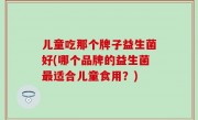 儿童吃那个牌子益生菌好(哪个品牌的益生菌最适合儿童食用？)