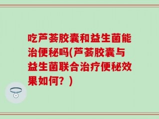 吃芦荟胶囊和益生菌能治便秘吗(芦荟胶囊与益生菌联合治疗便秘效果如何？)