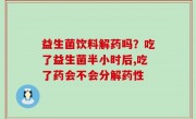 益生菌饮料解药吗？吃了益生菌半小时后,吃了药会不会分解药性