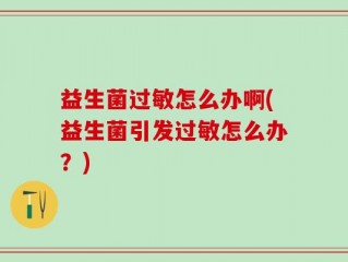 益生菌过敏怎么办啊(益生菌引发过敏怎么办？)