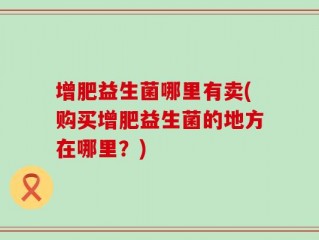增肥益生菌哪里有卖(购买增肥益生菌的地方在哪里？)