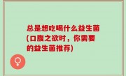总是想吃喝什么益生菌(口腹之欲时，你需要的益生菌推荐)