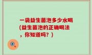 一袋益生菌泡多少水喝(益生菌泡的正确喝法，你知道吗？)