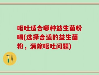 呕吐适合哪种益生菌粉喝(选择合适的益生菌粉，消除呕吐问题)