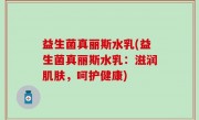 益生菌真丽斯水乳(益生菌真丽斯水乳：滋润肌肤，呵护健康)