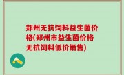 郑州无抗饲料益生菌价格(郑州市益生菌价格无抗饲料低价销售)