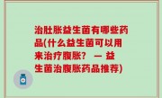 治肚胀益生菌有哪些药品(什么益生菌可以用来治疗腹胀？ — 益生菌治腹胀药品推荐)
