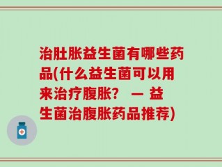 治肚胀益生菌有哪些药品(什么益生菌可以用来治疗腹胀？ — 益生菌治腹胀药品推荐)