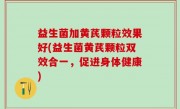 益生菌加黄芪颗粒效果好(益生菌黄芪颗粒双效合一，促进身体健康)
