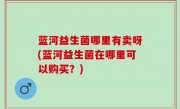 蓝河益生菌哪里有卖呀(蓝河益生菌在哪里可以购买？)