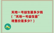 天地一号益生菌多少钱(“天地一号益生菌”现售价是多少？)