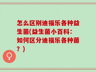 怎么区别迪福乐各种益生菌(益生菌小百科：如何区分迪福乐各种菌？)