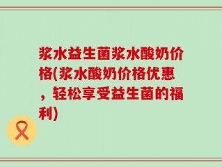 浆水益生菌浆水酸奶价格(浆水酸奶价格优惠，轻松享受益生菌的福利)