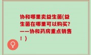 协和哪里卖益生菌(益生菌在哪里可以购买？——协和药房重点销售！)
