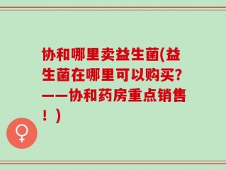 协和哪里卖益生菌(益生菌在哪里可以购买？——协和药房重点销售！)
