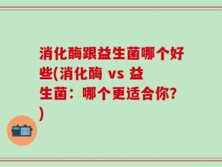 消化酶跟益生菌哪个好些(消化酶 vs 益生菌：哪个更适合你？)