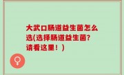 大武口肠道益生菌怎么选(选择肠道益生菌？请看这里！)