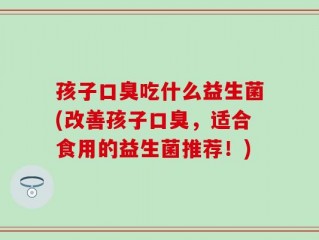 孩子口臭吃什么益生菌(改善孩子口臭，适合食用的益生菌推荐！)