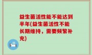 益生菌活性能不能达到半年(益生菌活性不能长期维持，需要频繁补充)