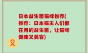 日本益生菌猫咪推荐(推荐：日本猫主人们都在用的益生菌，让猫咪健康又美容)