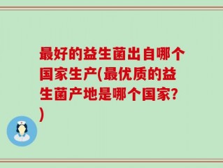 最好的益生菌出自哪个国家生产(最优质的益生菌产地是哪个国家？)