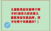 儿童医用益生菌哪个牌子好(推荐几款优质儿童医用益生菌品牌，孩子吃哪个效果最好？)
