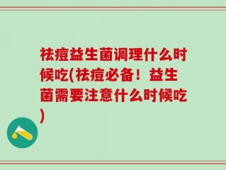 祛痘益生菌调理什么时候吃(祛痘必备！益生菌需要注意什么时候吃)