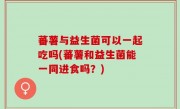 蕃薯与益生菌可以一起吃吗(蕃薯和益生菌能一同进食吗？)
