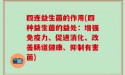 四连益生菌的作用(四种益生菌的益处：增强免疫力、促进消化、改善肠道健康、抑制有害菌)