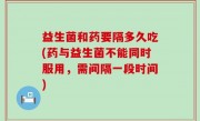 益生菌和药要隔多久吃(药与益生菌不能同时服用，需间隔一段时间)