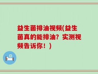 益生菌排油视频(益生菌真的能排油？实测视频告诉你！)