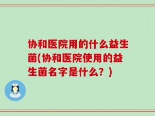协和医院用的什么益生菌(协和医院使用的益生菌名字是什么？)