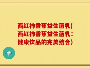 西红柿香蕉益生菌乳(西红柿香蕉益生菌乳：健康饮品的完美结合)