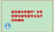 益生菌女性塞药？女性经常吃益生菌可以治疗妇科病吗