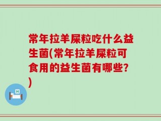 常年拉羊屎粒吃什么益生菌(常年拉羊屎粒可食用的益生菌有哪些？)