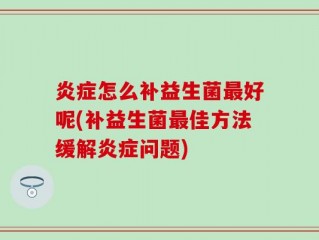 炎症怎么补益生菌最好呢(补益生菌最佳方法缓解炎症问题)