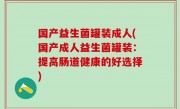 国产益生菌罐装成人(国产成人益生菌罐装：提高肠道健康的好选择)