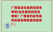 广西省益生菌供应商有哪些(益生菌供应商有哪些？广西省的益生菌供应商有哪些值得推荐？)