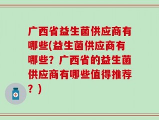 广西省益生菌供应商有哪些(益生菌供应商有哪些？广西省的益生菌供应商有哪些值得推荐？)
