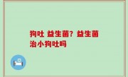 狗吐 益生菌？益生菌治小狗吐吗