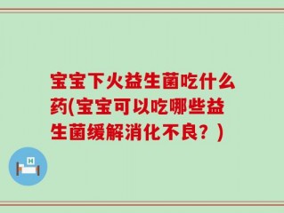 宝宝下火益生菌吃什么药(宝宝可以吃哪些益生菌缓解消化不良？)