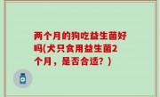 两个月的狗吃益生菌好吗(犬只食用益生菌2个月，是否合适？)