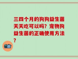 三四个月的狗狗益生菌天天吃可以吗？宠物狗益生菌的正确使用方法？