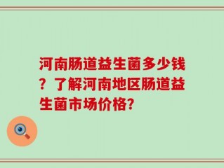 河南肠道益生菌多少钱？了解河南地区肠道益生菌市场价格？